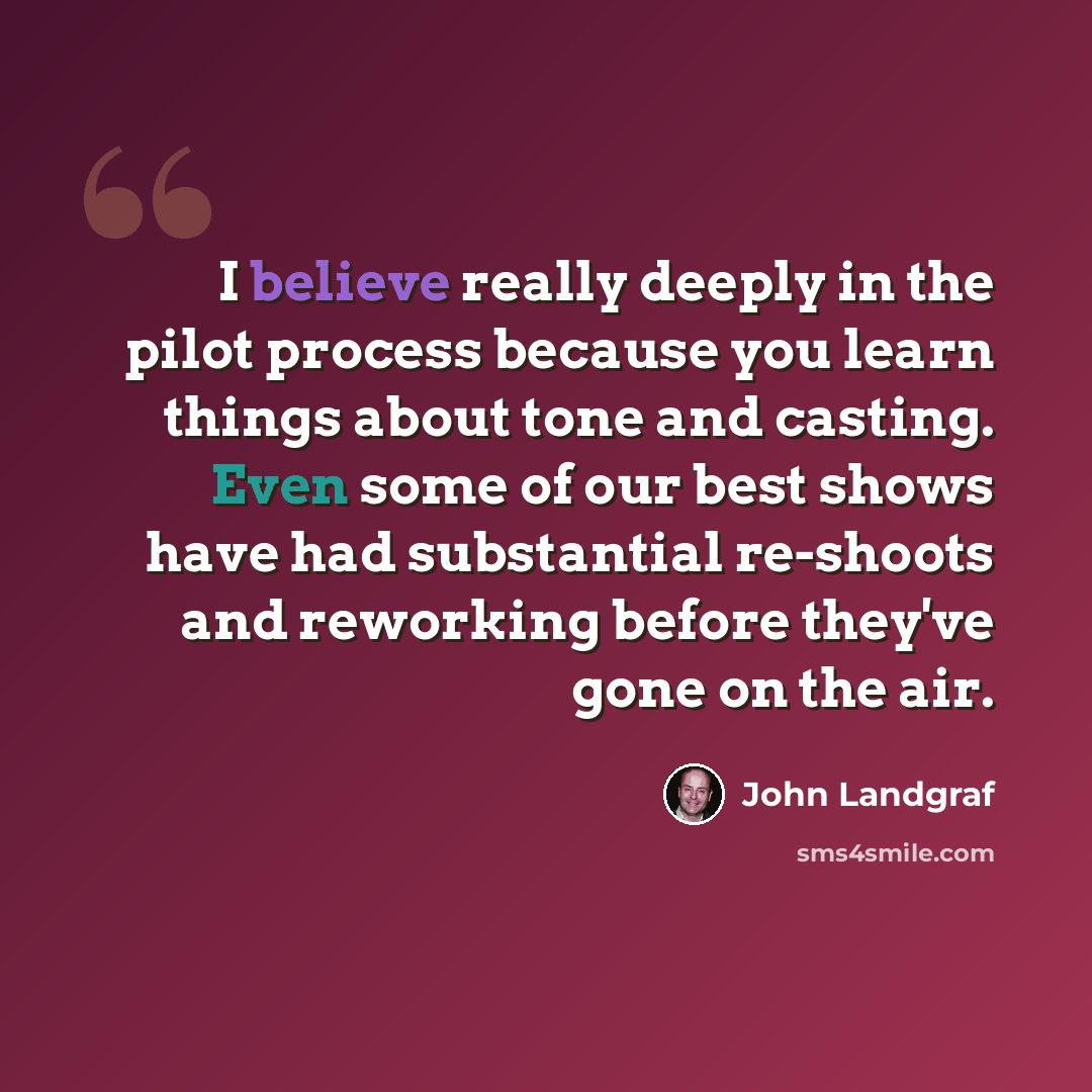“I believe really deeply in the pilot process because you learn things about tone and casting. Even some of our best shows have had substantial re-shoots and reworking before they've gone on the air.” quote by John Landgraf