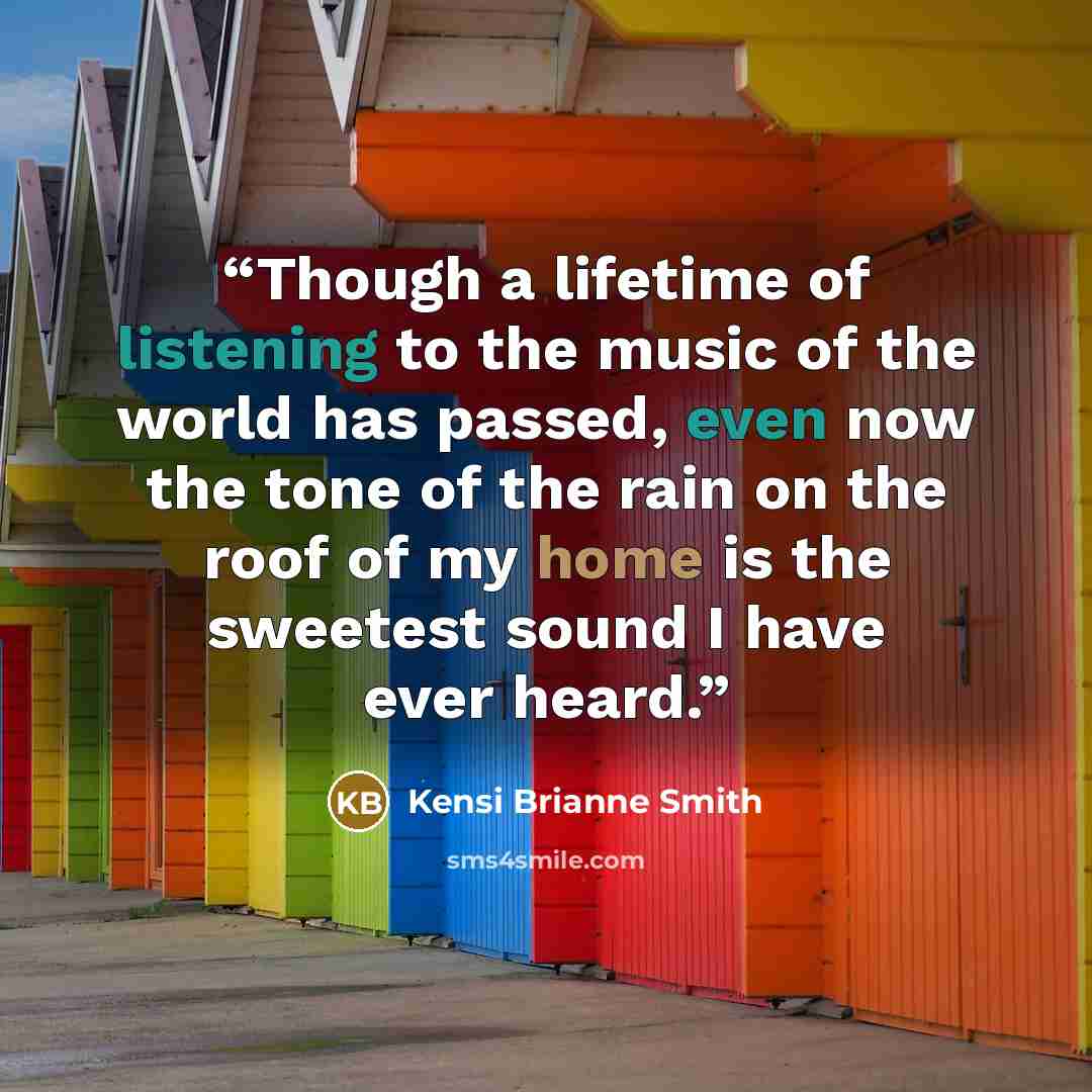 “Though a lifetime of listening to the music of the world has passed, even now the tone of the rain on the roof of my home is the sweetest sound I have ever heard.” quote by Kensi Brianne Smith