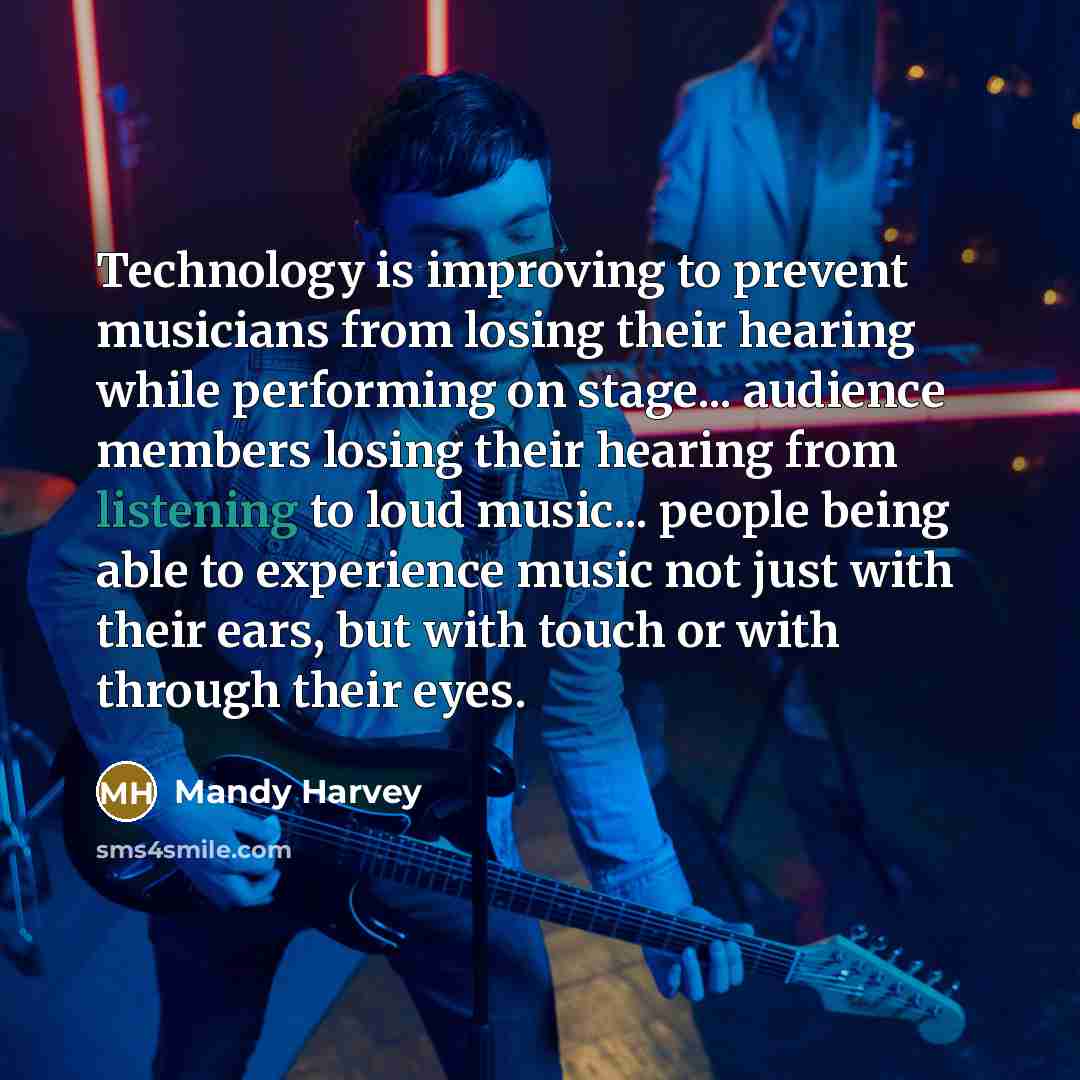 “Technology is improving to prevent musicians from losing their hearing while performing on stage... audience members losing their hearing from listening to loud music... people being able to experience music not just with their ears, but with touch or with through their eyes.” quote by Mandy Harvey