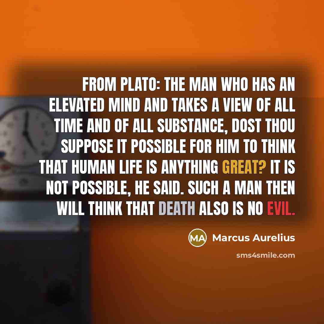“From Plato: the man who has an elevated mind and takes a view of all time and of all substance, dost thou suppose it possible for him to think that human life is anything great? It is not possible, he said. Such a man then will think that death also is no evil.” quote by Marcus Aurelius