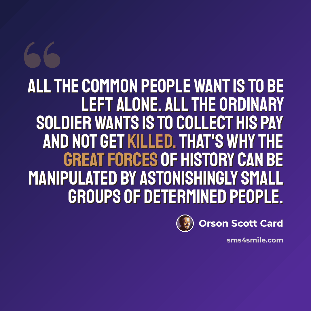 “All the common people want is to be left alone. All the ordinary soldier wants is to collect his pay and not get killed. That's why the great forces of history can be manipulated by astonishingly small groups of determined people.” quote by Orson Scott Card