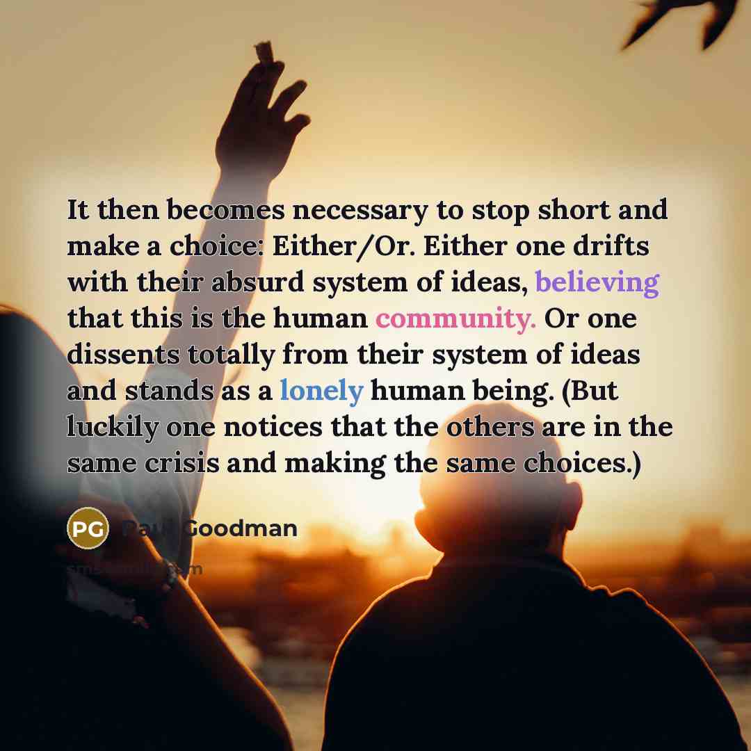 “It then becomes necessary to stop short and make a choice: Either/Or. Either one drifts with their absurd system of ideas, believing that this is the human community. Or one dissents totally from their system of ideas and stands as a lonely human being. (But luckily one notices that the others are…” quote by Paul Goodman