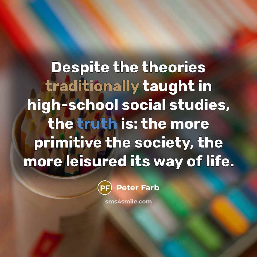 “Despite the theories traditionally taught in high-school social studies, the truth is: the more primitive the society, the more leisured its way of life.” quote by Peter Farb