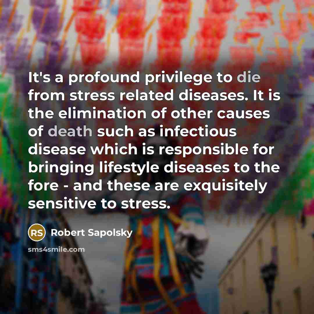 “It's a profound privilege to die from stress related diseases. It is the elimination of other causes of death such as infectious disease which is responsible for bringing lifestyle diseases to the fore - and these are exquisitely sensitive to stress.” quote by Robert Sapolsky