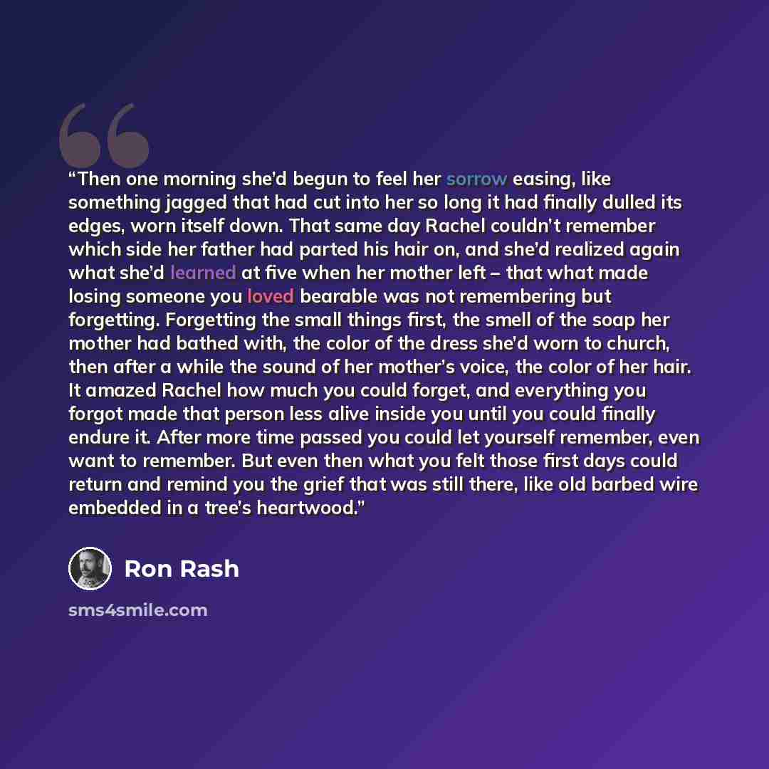 “Then one morning she’d begun to feel her sorrow easing, like something jagged that had cut into her so long it had finally dulled its edges, worn itself down. That same day Rachel couldn’t remember which side her father had parted his hair on, and she’d realized again what she’d learned at five…” quote by Ron Rash