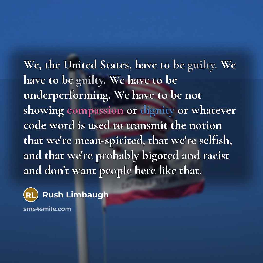 “We, the United States, have to be guilty. We have to be guilty. We have to be underperforming. We have to be not showing compassion or dignity or whatever code word is used to transmit the notion that we're mean-spirited, that we're selfish, and that we're probably bigoted and racist and don't…” quote by Rush Limbaugh