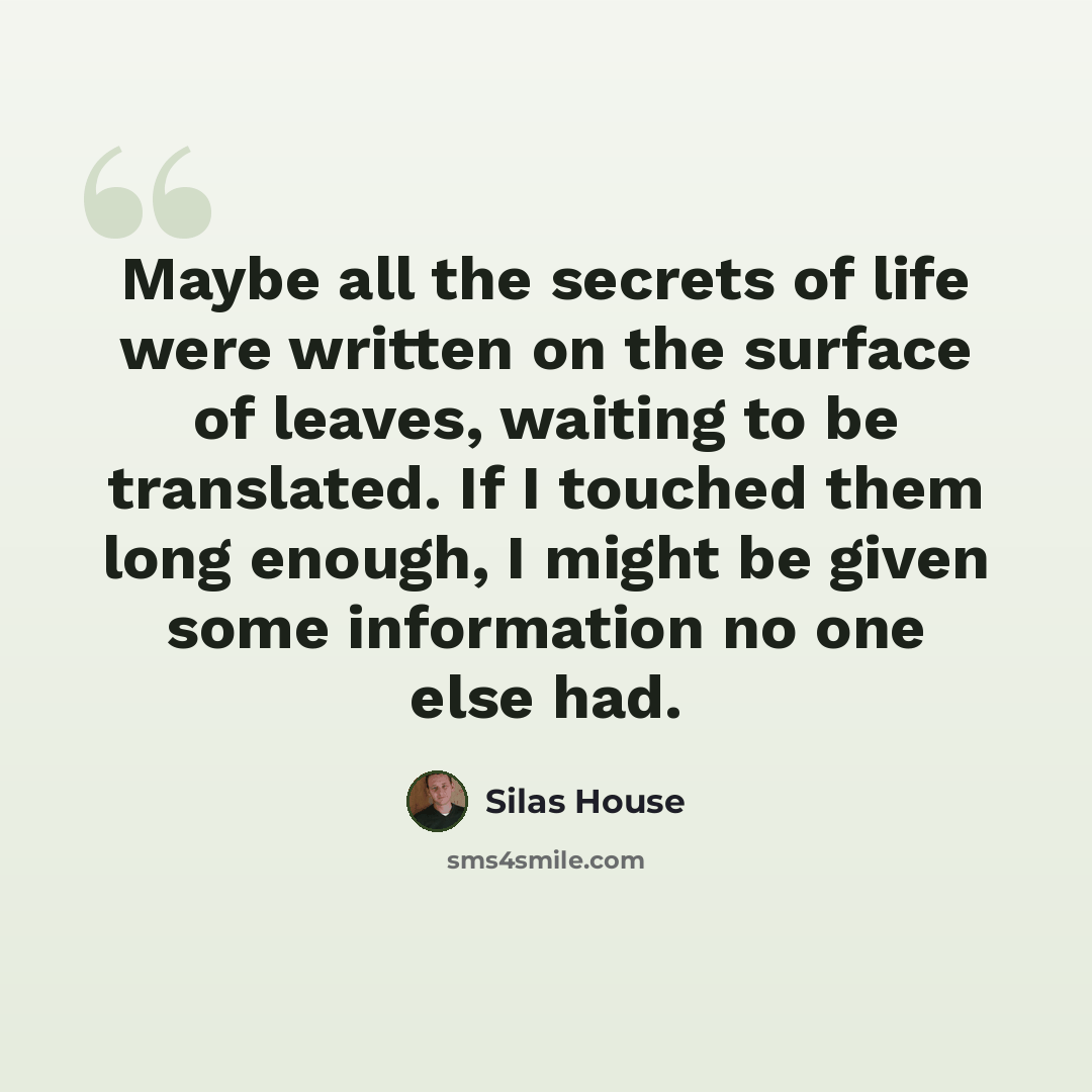“Maybe all the secrets of life were written on the surface of leaves, waiting to be translated. If I touched them long enough, I might be given some information no one else had.” quote by Silas House