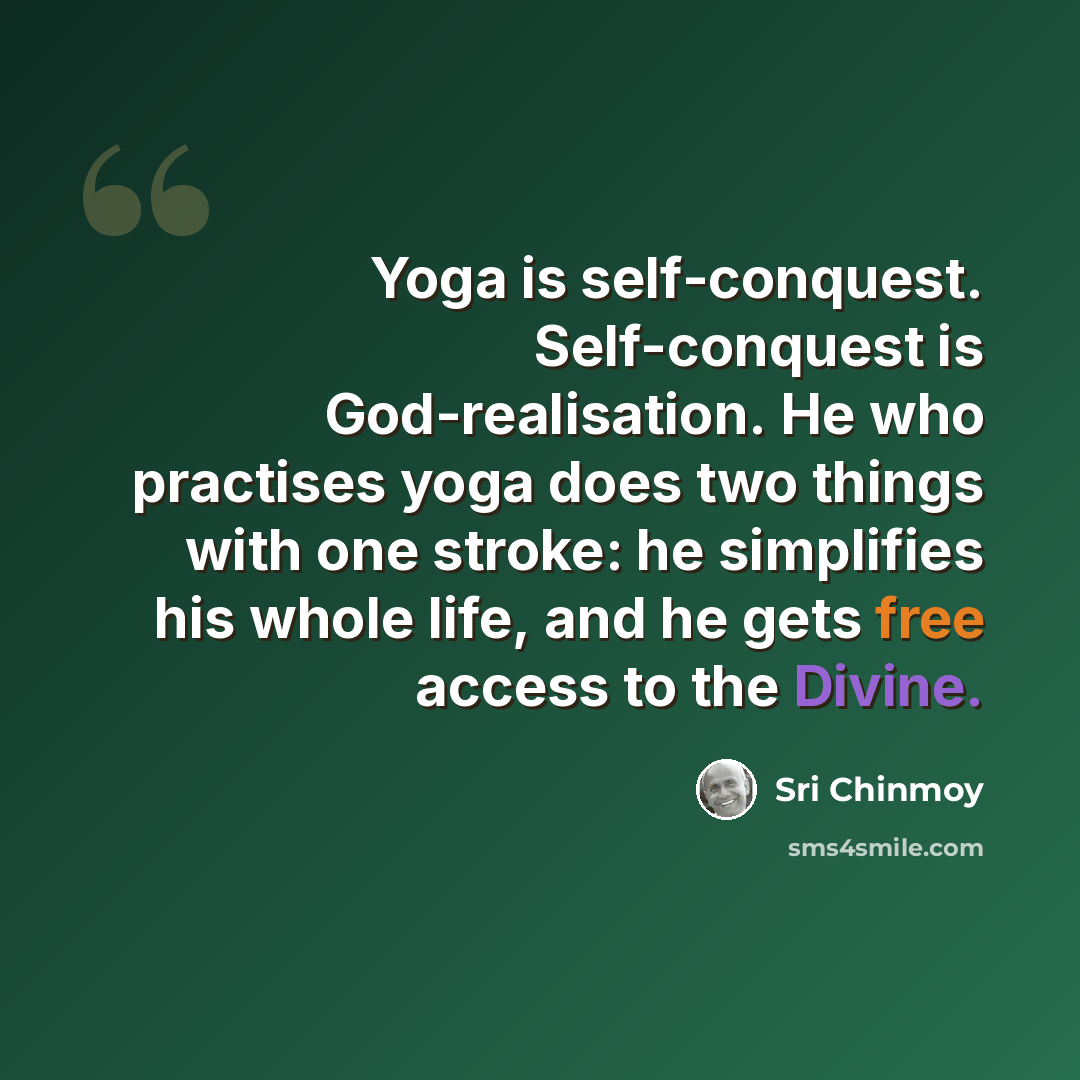 “Yoga is self-conquest. Self-conquest is God-realisation. He who practises yoga does two things with one stroke: he simplifies his whole life, and he gets free access to the Divine.” quote by Sri Chinmoy