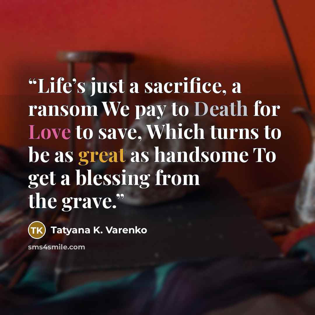 “Life’s just a sacrifice, a ransom We pay to Death for Love to save, Which turns to be as great as handsome To get a blessing from the grave.” quote by Tatyana K. Varenko