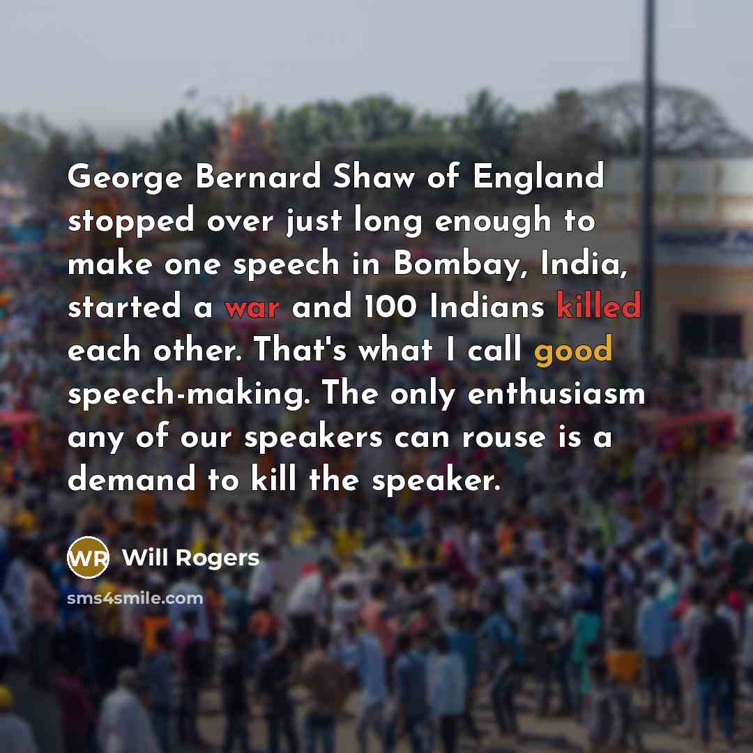 “George Bernard Shaw of England stopped over just long enough to make one speech in Bombay, India, started a war and 100 Indians killed each other. That's what I call good speech-making. The only enthusiasm any of our speakers can rouse is a demand to kill the speaker.” quote by Will Rogers