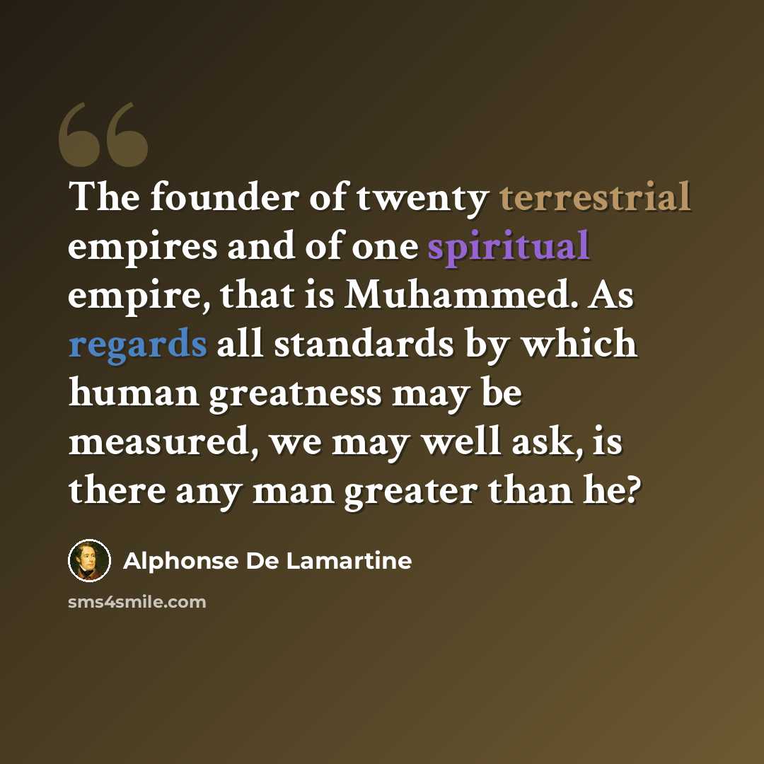 “The founder of twenty terrestrial empires and of one spiritual empire, that is Muhammed. As regards all standards by which human greatness may be measured, we may well ask, is there any man greater than he?” quote by Alphonse de Lamartine