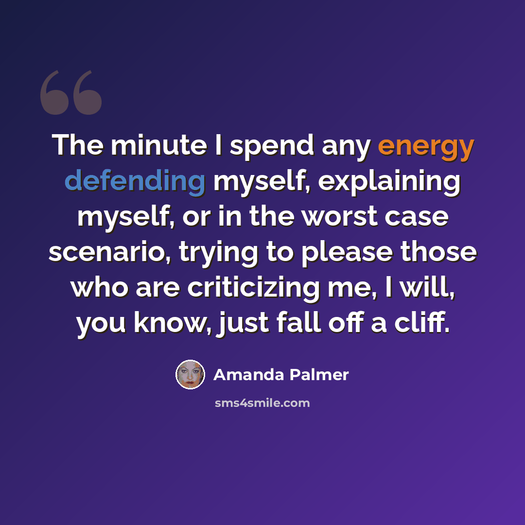 “The minute I spend any energy defending myself, explaining myself, or in the worst case scenario, trying to please those who are criticizing me, I will, you know, just fall off a cliff.” quote by Amanda Palmer