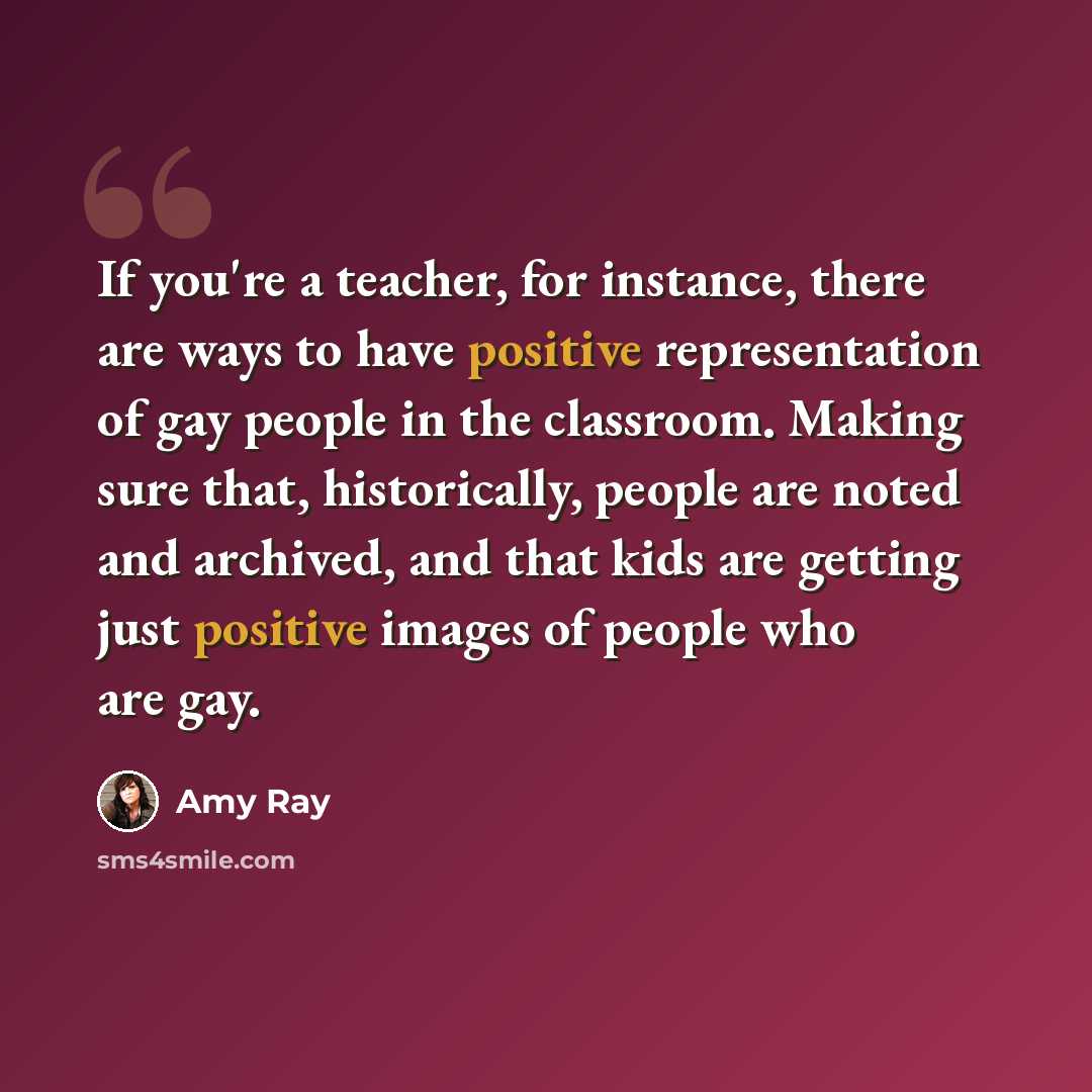 “If you're a teacher, for instance, there are ways to have positive representation of gay people in the classroom. Making sure that, historically, people are noted and archived, and that kids are getting just positive images of people who are gay.” quote by Amy Ray