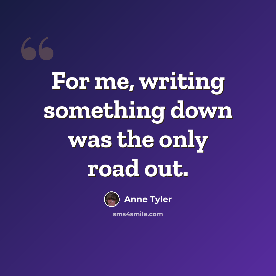 “For me, writing something down was the only road out.” quote by Anne Tyler