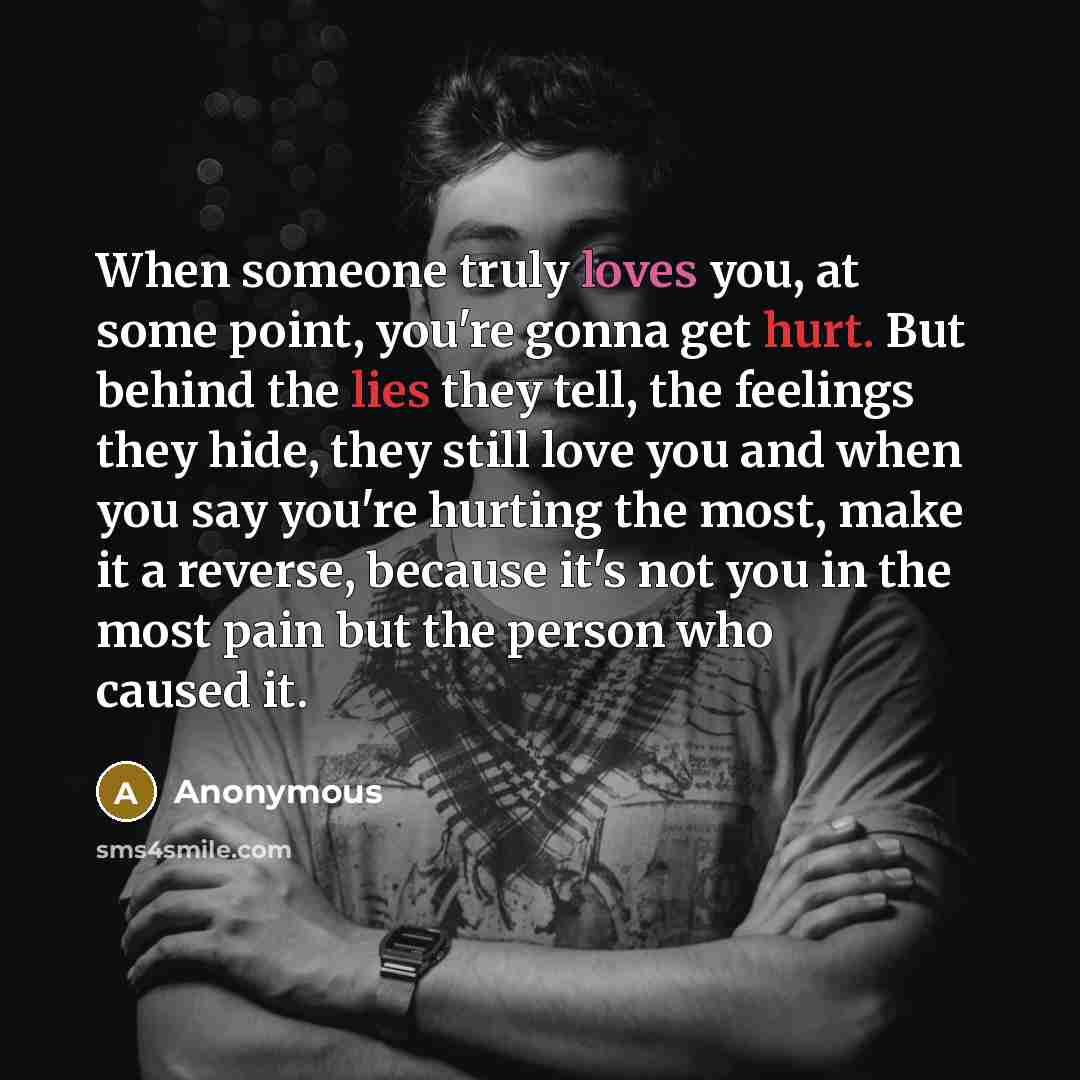 “When someone truly loves you, at some point, you're gonna get hurt. But behind the lies they tell, the feelings they hide, they still love you and when you say you're hurting the most, make it a reverse, because it's not you in the most pain but the person who caused it.” quote by Anonymous