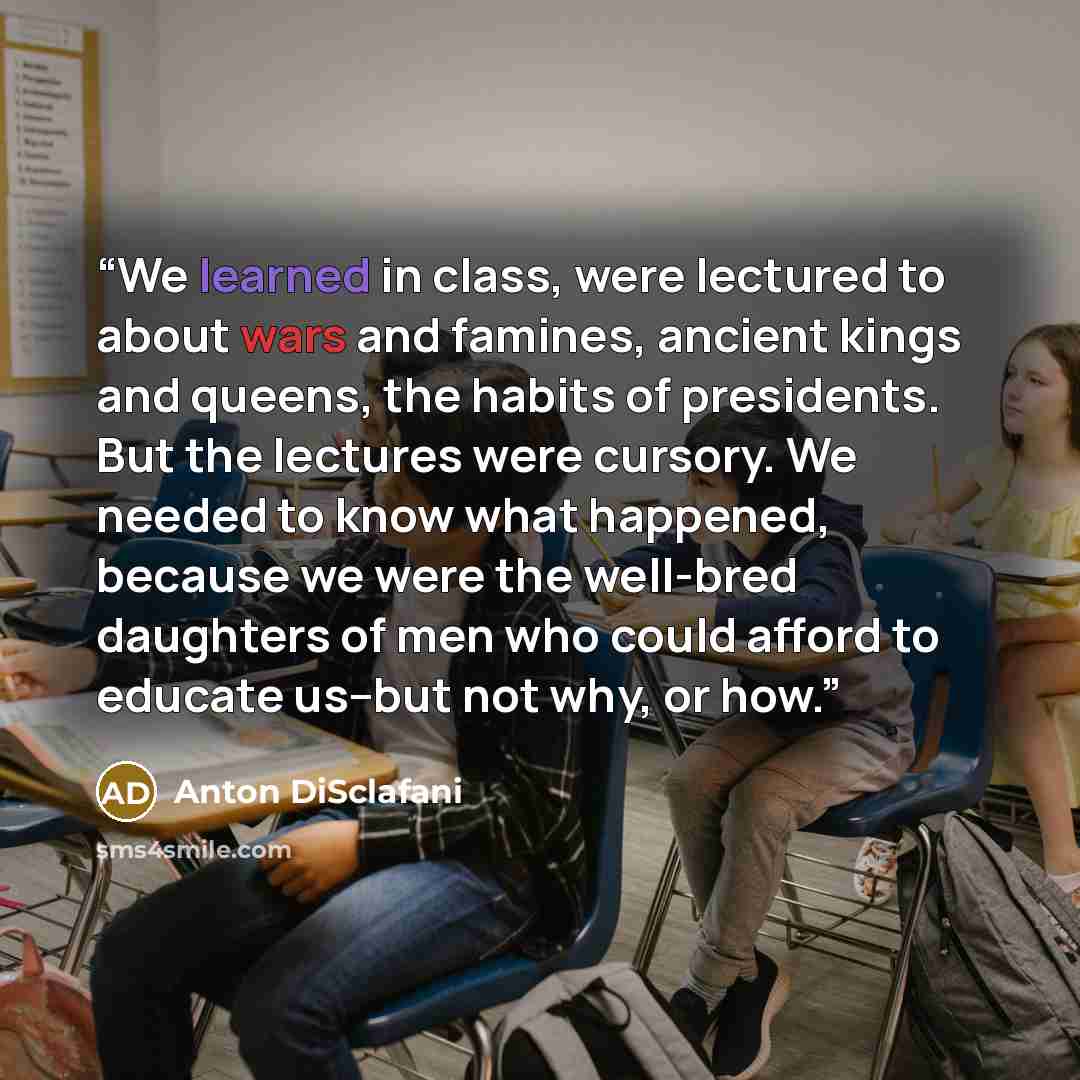 “We learned in class, were lectured to about wars and famines, ancient kings and queens, the habits of presidents. But the lectures were cursory. We needed to know what happened, because we were the well-bred daughters of men who could afford to educate us--but not why, or how.” quote by Anton DiSclafani