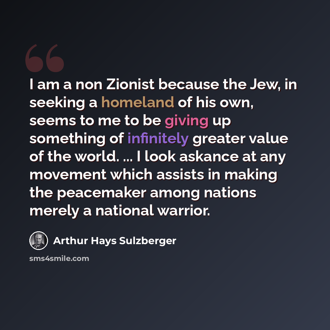 “I am a non Zionist because the Jew, in seeking a homeland of his own, seems to me to be giving up something of infinitely greater value of the world. ... I look askance at any movement which assists in making the peacemaker among nations merely a national warrior.” quote by Arthur Hays Sulzberger