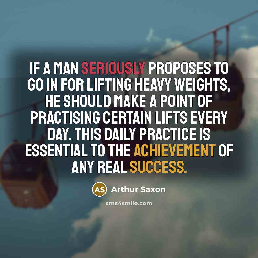 “If a man seriously proposes to go in for lifting heavy weights, he should make a point of practising certain lifts every day. This daily practice is essential to the achievement of any real success.” quote by Arthur Saxon