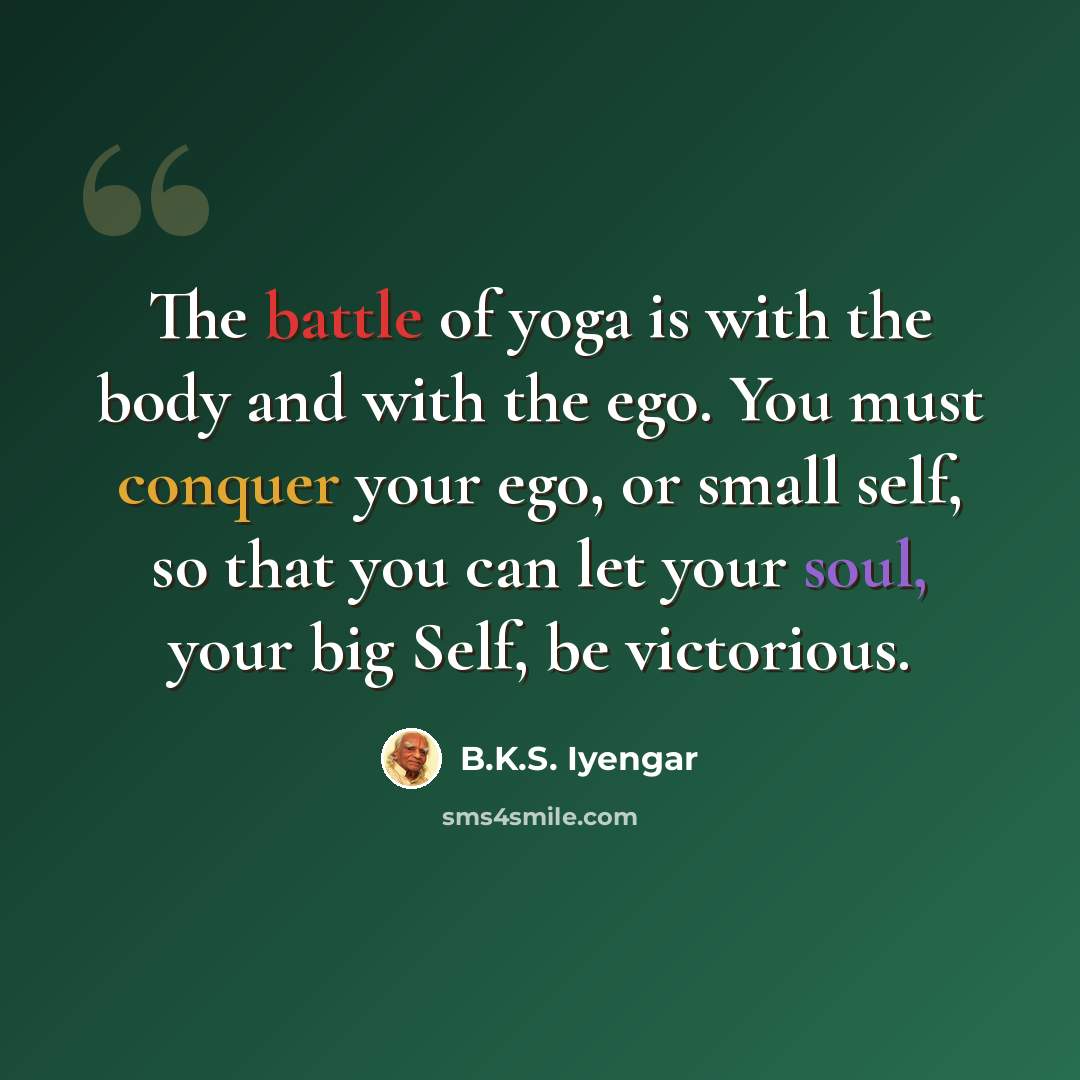 “The battle of yoga is with the body and with the ego. You must conquer your ego, or small self, so that you can let your soul, your big Self, be victorious.” quote by B.K.S. Iyengar