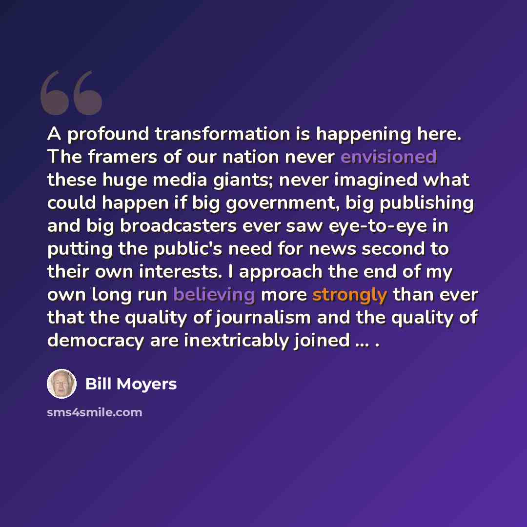 “A profound transformation is happening here. The framers of our nation never envisioned these huge media giants; never imagined what could happen if big government, big publishing and big broadcasters ever saw eye-to-eye in putting the public's need for news second to their own interests. I…” quote by Bill Moyers