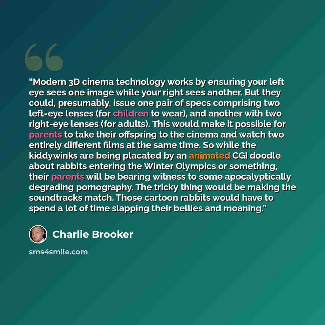 “Modern 3D cinema technology works by ensuring your left eye sees one image while your right sees another. But they could, presumably, issue one pair of specs comprising two left-eye lenses (for children to wear), and another with two right-eye lenses (for adults). This would make it possible for…” quote by Charlie Brooker