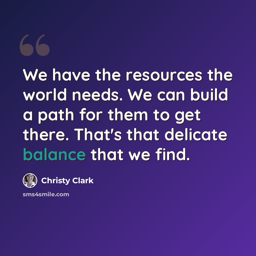 “We have the resources the world needs. We can build a path for them to get there. That's that delicate balance that we find.” quote by Christy Clark