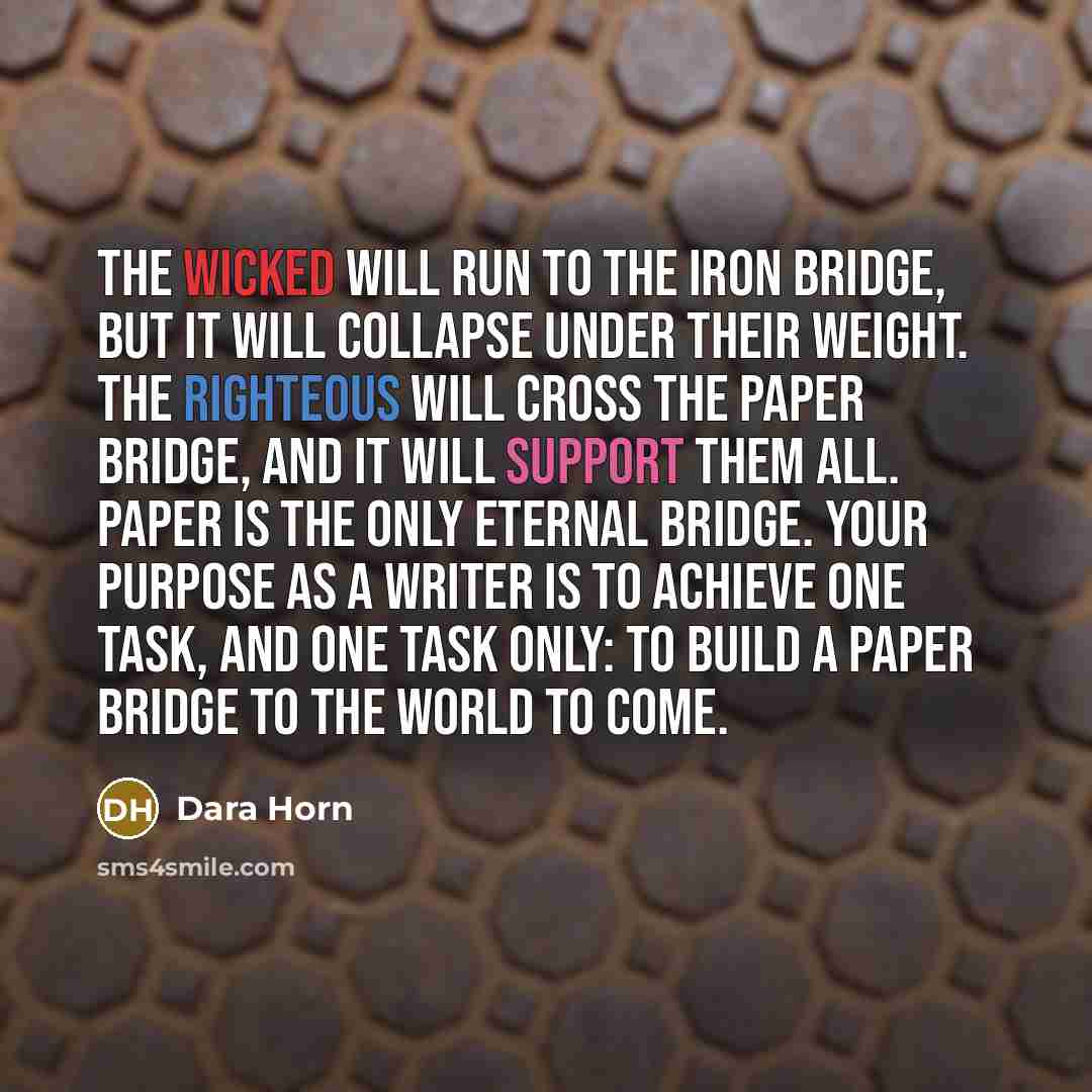 “The wicked will run to the iron bridge, but it will collapse under their weight. The righteous will cross the paper bridge, and it will support them all. Paper is the only eternal bridge. Your purpose as a writer is to achieve one task, and one task only: to build a paper bridge to the world to…” quote by Dara Horn