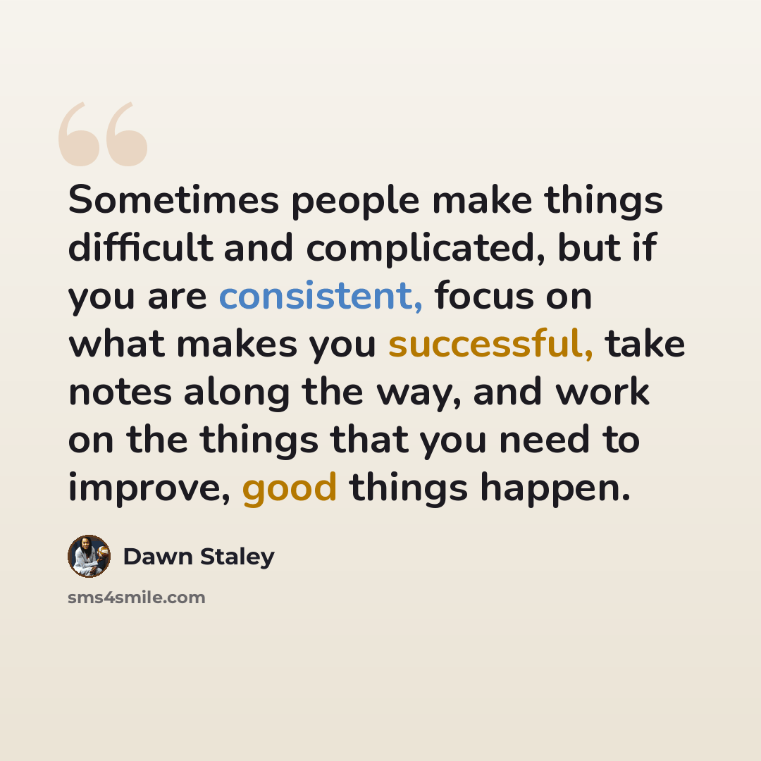 “Sometimes people make things difficult and complicated, but if you are consistent, focus on what makes you successful, take notes along the way, and work on the things that you need to improve, good things happen.” quote by Dawn Staley