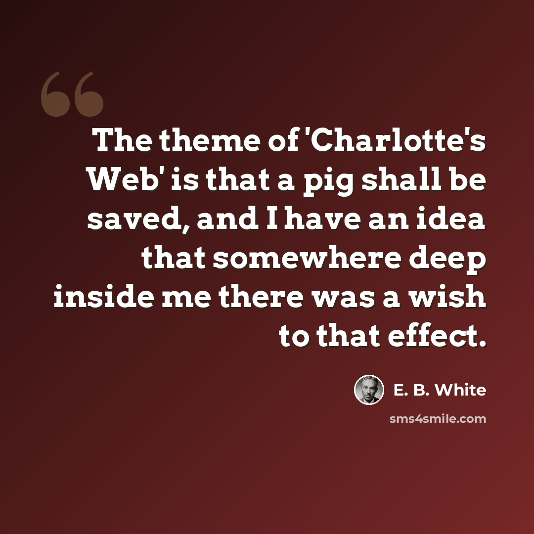 “The theme of 'Charlotte's Web' is that a pig shall be saved, and I have an idea that somewhere deep inside me there was a wish to that effect.” quote by E. B. White