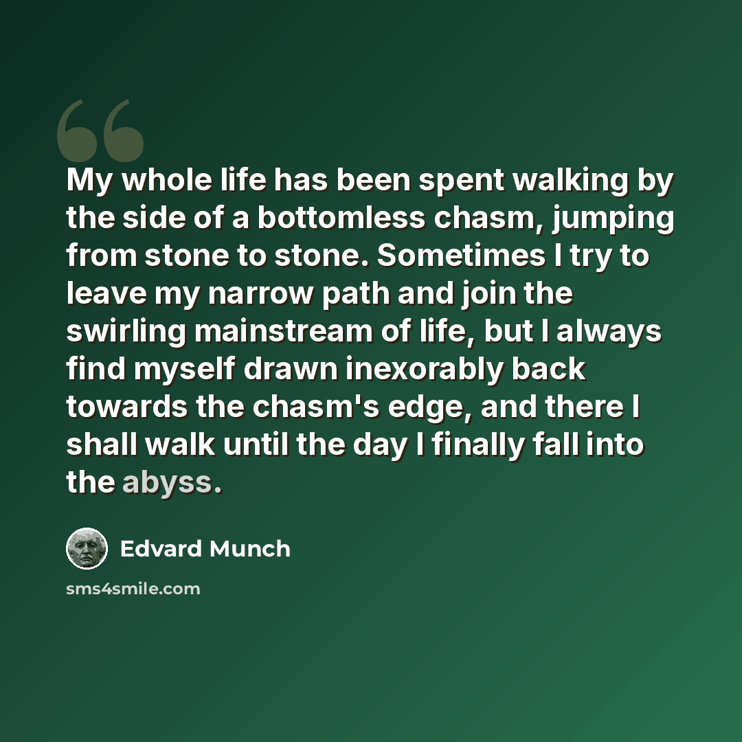 “My whole life has been spent walking by the side of a bottomless chasm, jumping from stone to stone. Sometimes I try to leave my narrow path and join the swirling mainstream of life, but I always find myself drawn inexorably back towards the chasm's edge, and there I shall walk until the day I…” quote by Edvard Munch