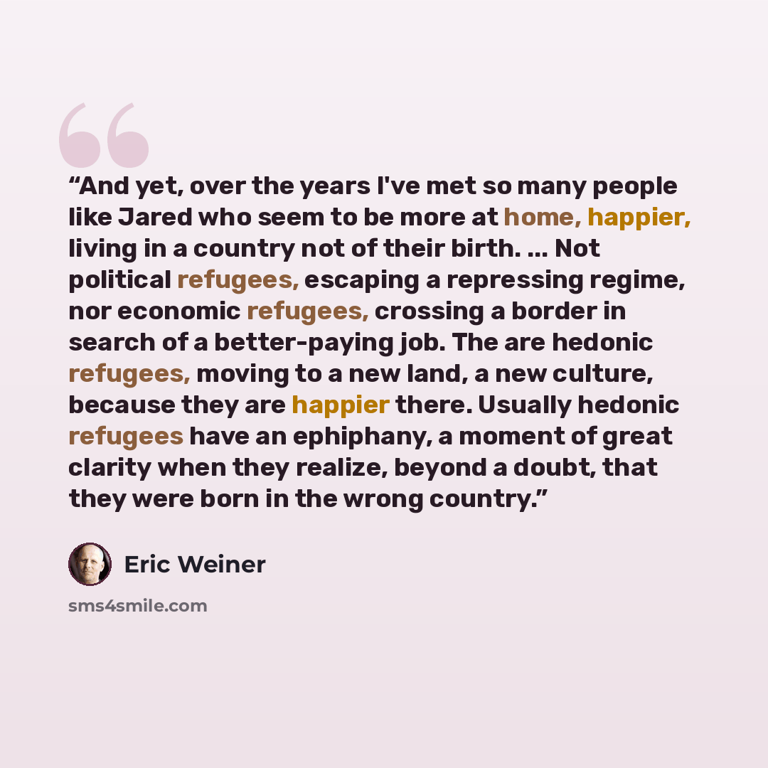 “And yet, over the years I've met so many people like Jared who seem to be more at home, happier, living in a country not of their birth. ... Not political refugees, escaping a repressing regime, nor economic refugees, crossing a border in search of a better-paying job. The are hedonic refugees…” quote by Eric Weiner