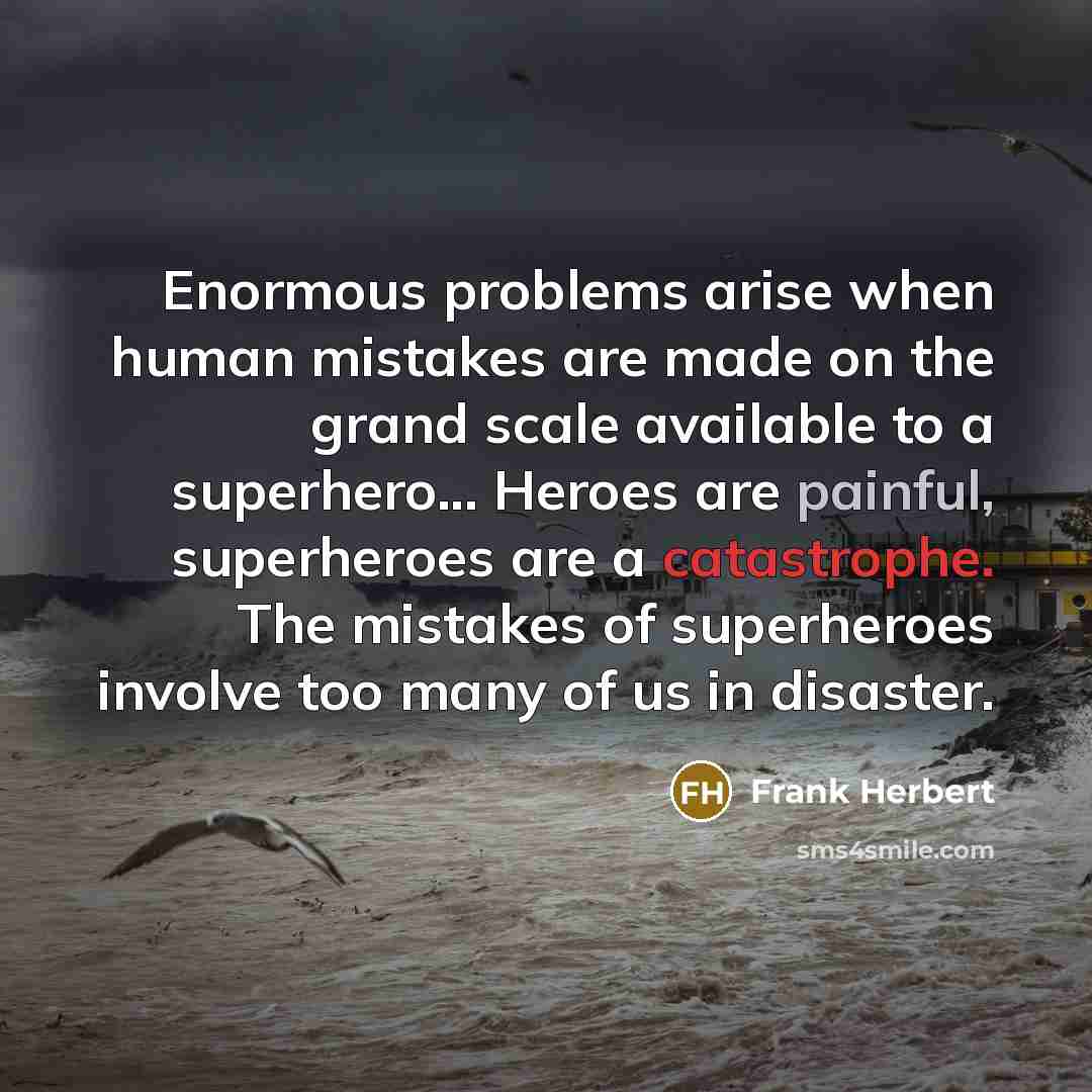 “Enormous problems arise when human mistakes are made on the grand scale available to a superhero... Heroes are painful, superheroes are a catastrophe. The mistakes of superheroes involve too many of us in disaster.” quote by Frank Herbert