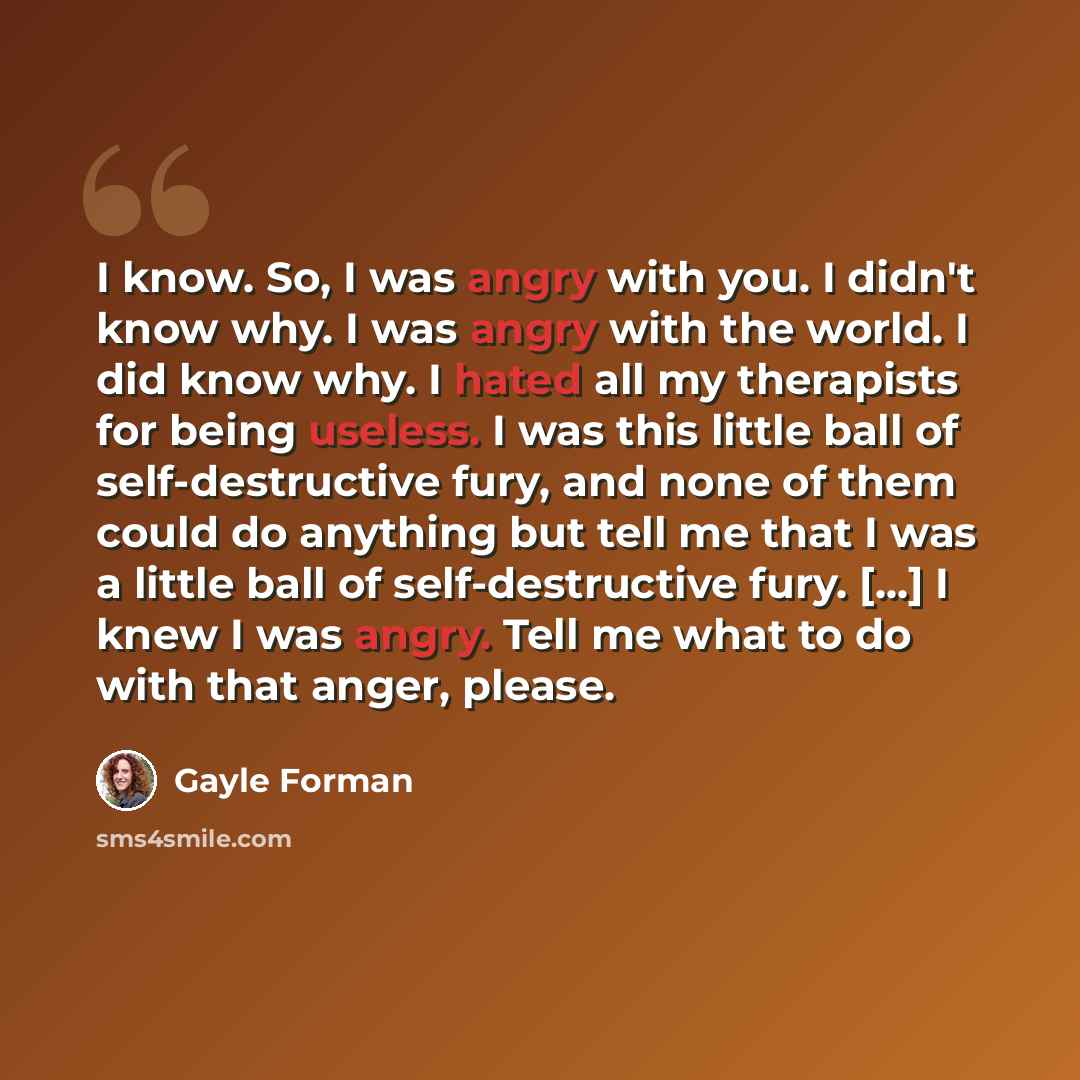 “I know. So, I was angry with you. I didn't know why. I was angry with the world. I did know why. I hated all my therapists for being useless. I was this little ball of self-destructive fury, and none of them could do anything but tell me that I was a little ball of self-destructive fury. [...] I…” quote by Gayle Forman