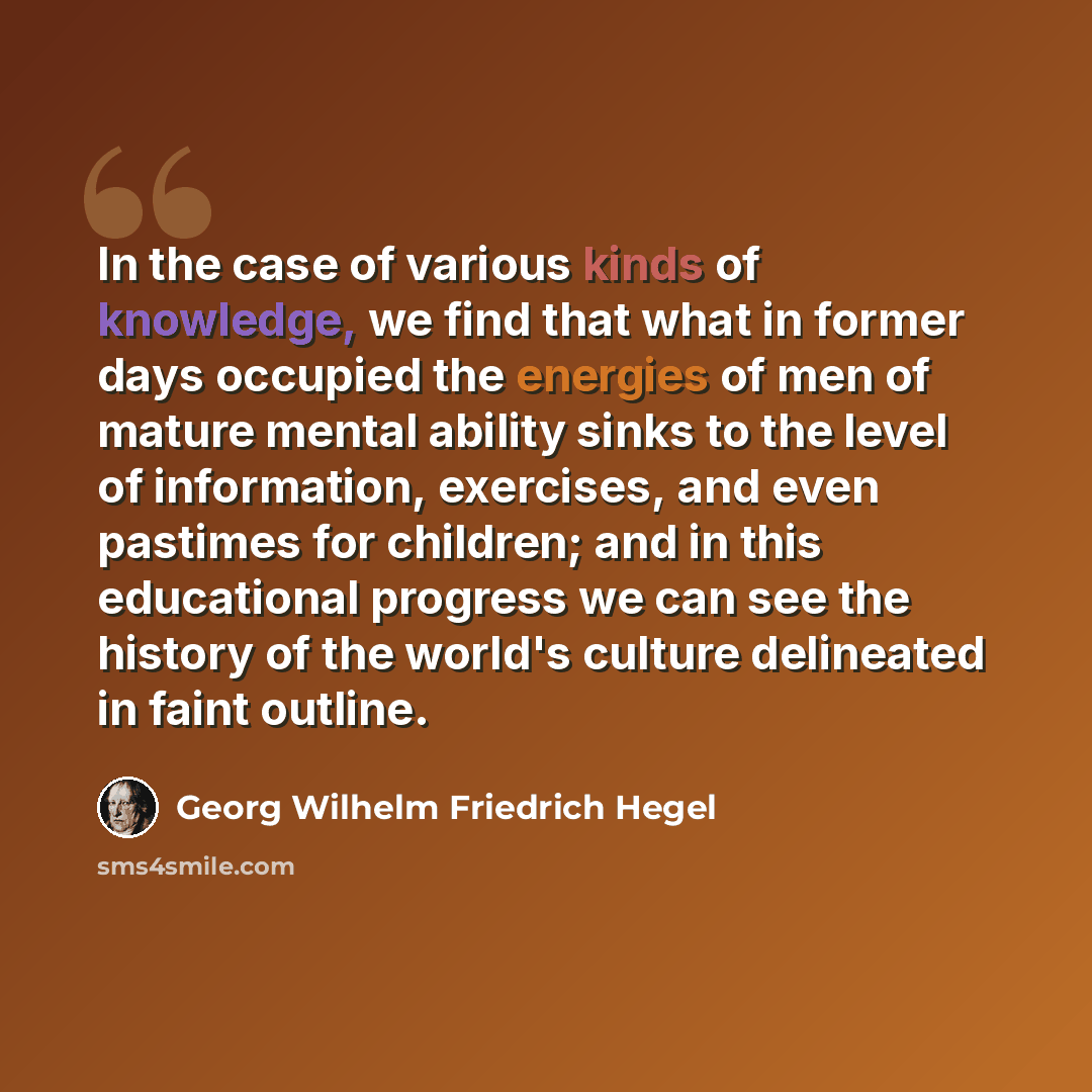 “In the case of various kinds of knowledge, we find that what in former days occupied the energies of men of mature mental ability sinks to the level of information, exercises, and even pastimes for children; and in this educational progress we can see the history of the world's culture delineated…” quote by Georg Wilhelm Friedrich Hegel