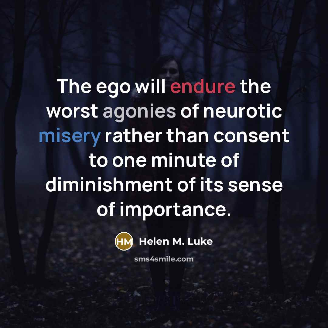 “The ego will endure the worst agonies of neurotic misery rather than consent to one minute of diminishment of its sense of importance.” quote by Helen M. Luke