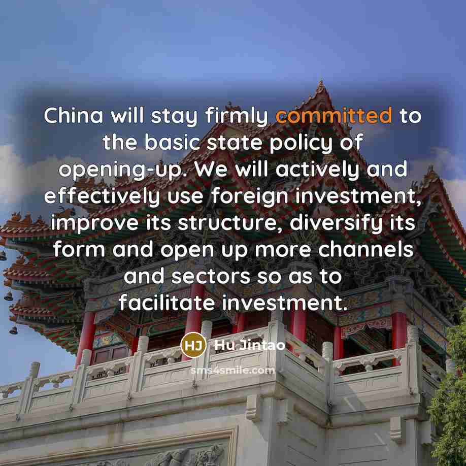 “China will stay firmly committed to the basic state policy of opening-up. We will actively and effectively use foreign investment, improve its structure, diversify its form and open up more channels and sectors so as to facilitate investment.” quote by Hu Jintao
