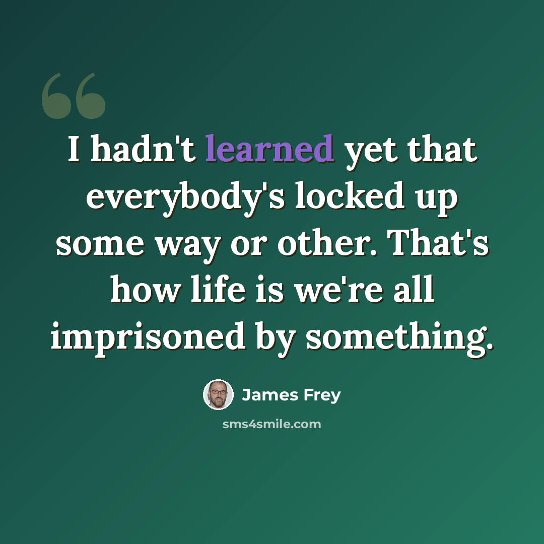 “I hadn't learned yet that everybody's locked up some way or other. That's how life is we're all imprisoned by something.” quote by James Frey