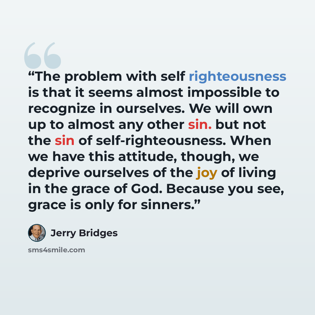 “The problem with self righteousness is that it seems almost impossible to recognize in ourselves. We will own up to almost any other sin. but not the sin of self-righteousness. When we have this attitude, though, we deprive ourselves of the joy of living in the grace of God. Because you see, grace…” quote by Jerry Bridges