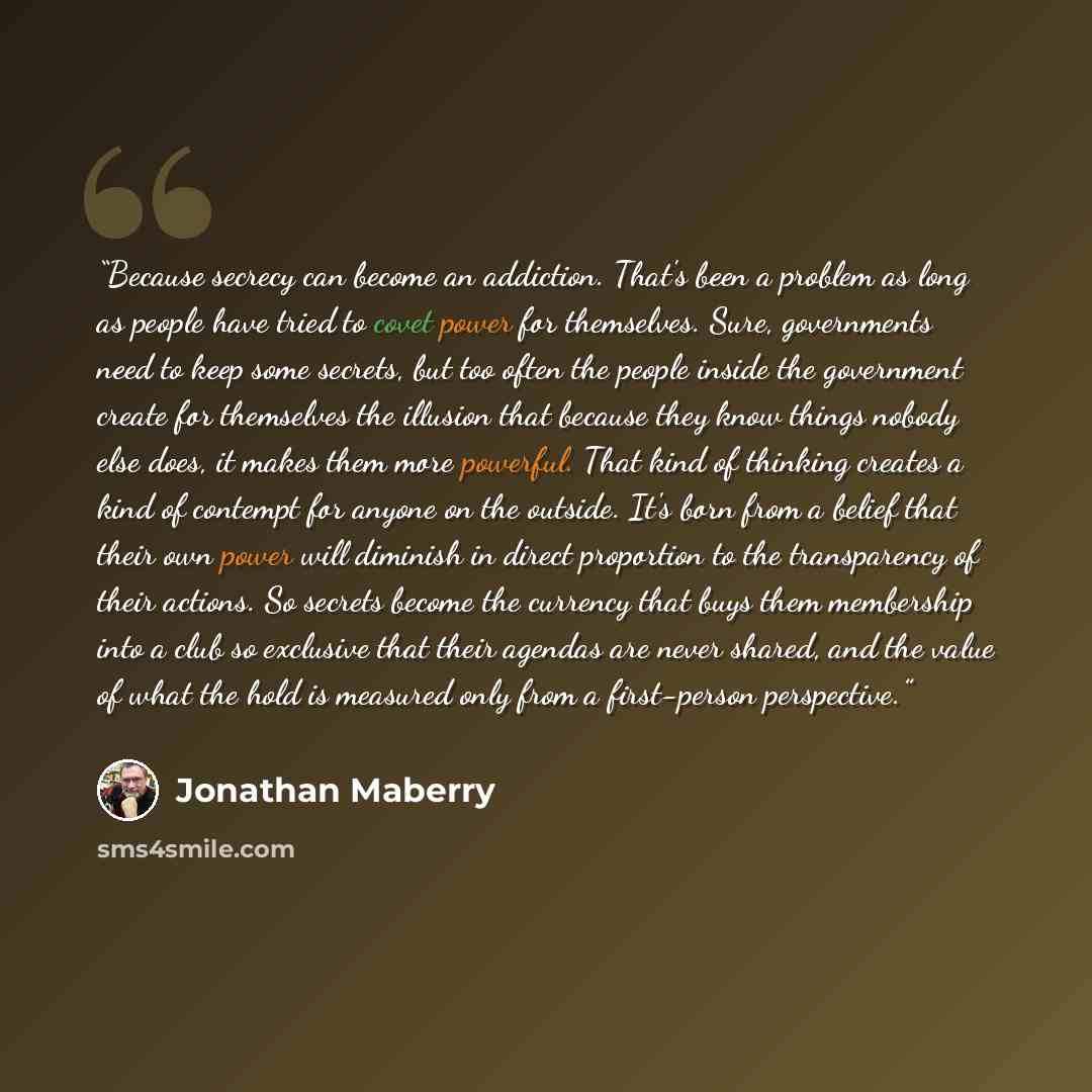 “Because secrecy can become an addiction. That's been a problem as long as people have tried to covet power for themselves. Sure, governments need to keep some secrets, but too often the people inside the government create for themselves the illusion that because they know things nobody else does…” quote by Jonathan Maberry