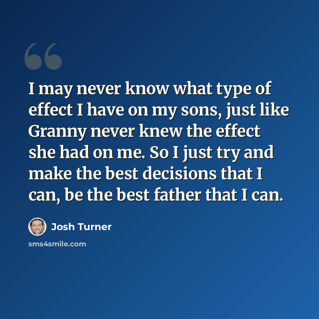“I may never know what type of effect I have on my sons, just like Granny never knew the effect she had on me. So I just try and make the best decisions that I can, be the best father that I can.” quote by Josh Turner