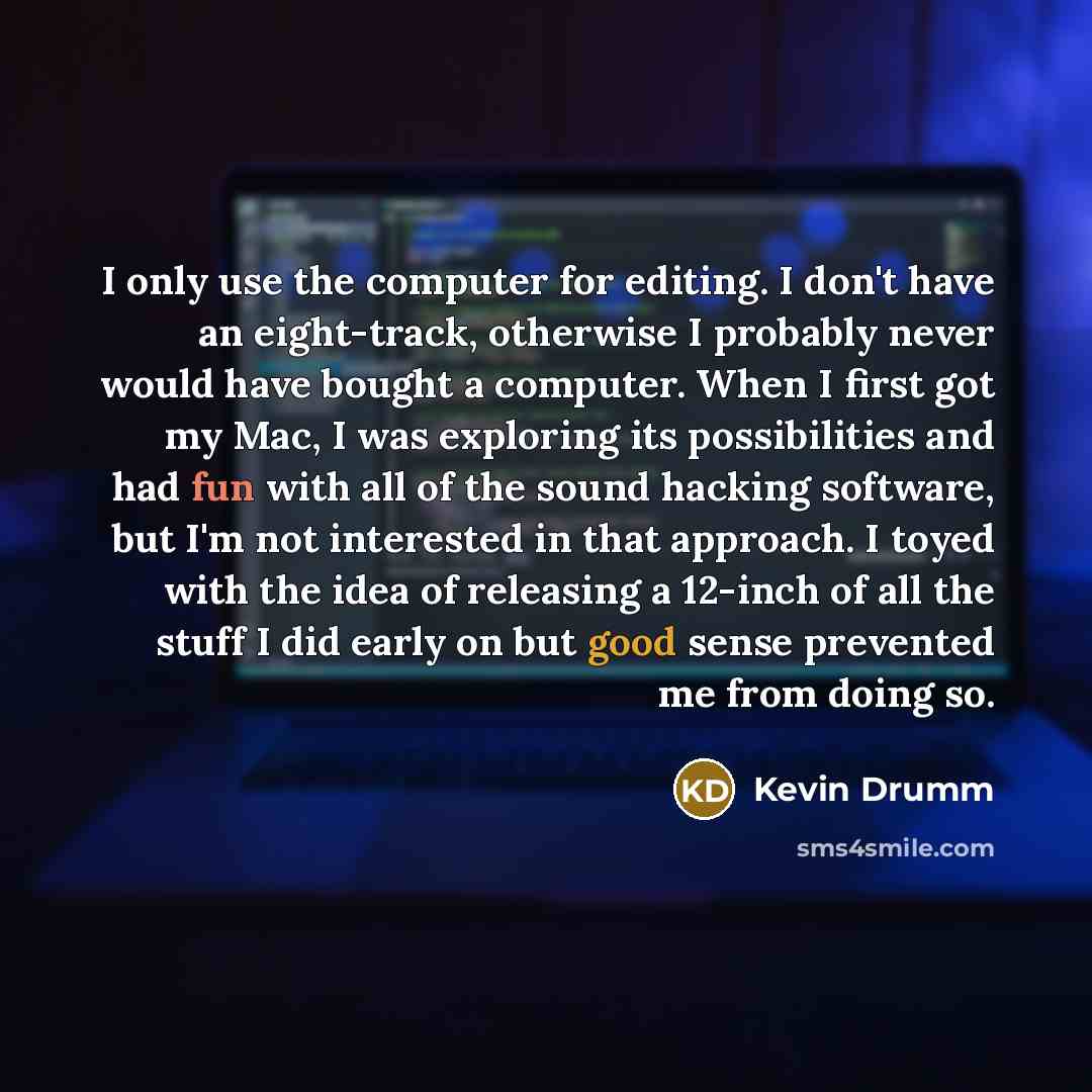 “I only use the computer for editing. I don't have an eight-track, otherwise I probably never would have bought a computer. When I first got my Mac, I was exploring its possibilities and had fun with all of the sound hacking software, but I'm not interested in that approach. I toyed with the idea…” quote by Kevin Drumm