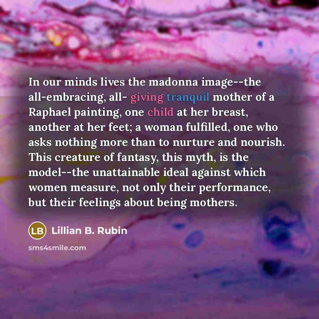 “In our minds lives the madonna image--the all-embracing, all- giving tranquil mother of a Raphael painting, one child at her breast, another at her feet; a woman fulfilled, one who asks nothing more than to nurture and nourish. This creature of fantasy, this myth, is the model--the unattainable…” quote by Lillian B. Rubin
