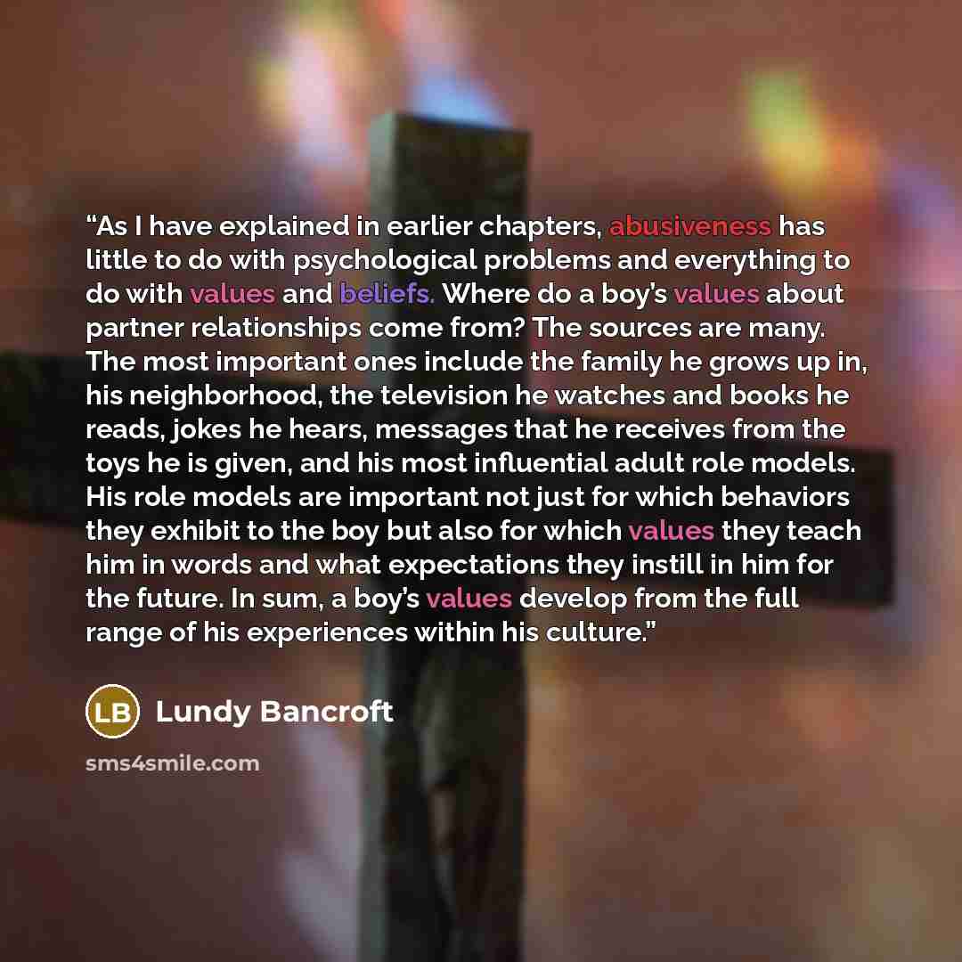 “As I have explained in earlier chapters, abusiveness has little to do with psychological problems and everything to do with values and beliefs. Where do a boy’s values about partner relationships come from? The sources are many. The most important ones include the family he grows up in, his…” quote by Lundy Bancroft