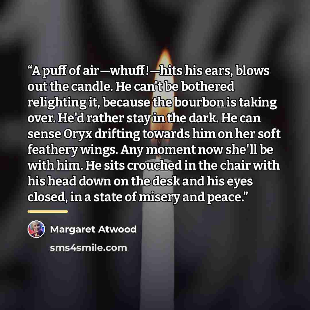 “A puff of air—whuff!—hits his ears, blows out the candle. He can't be bothered relighting it, because the bourbon is taking over. He'd rather stay in the dark. He can sense Oryx drifting towards him on her soft feathery wings. Any moment now she'll be with him. He sits crouched in the chair with…” quote by Margaret Atwood