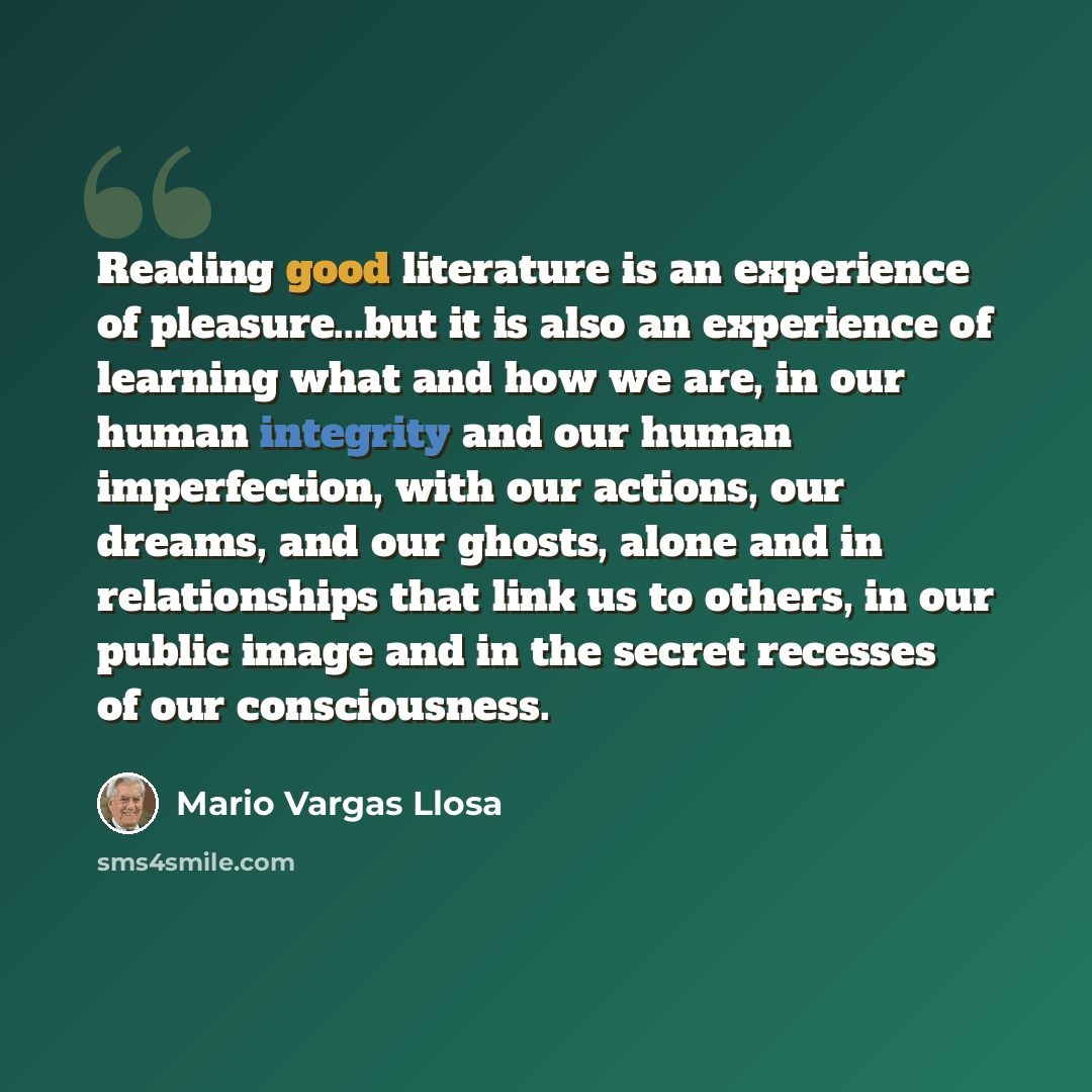 “Reading good literature is an experience of pleasure...but it is also an experience of learning what and how we are, in our human integrity and our human imperfection, with our actions, our dreams, and our ghosts, alone and in relationships that link us to others, in our public image and in the…” quote by Mario Vargas Llosa