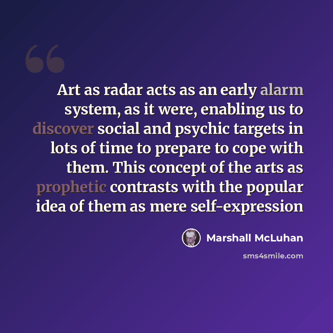 “Art as radar acts as an early alarm system, as it were, enabling us to discover social and psychic targets in lots of time to prepare to cope with them. This concept of the arts as prophetic contrasts with the popular idea of them as mere self-expression” quote by Marshall McLuhan