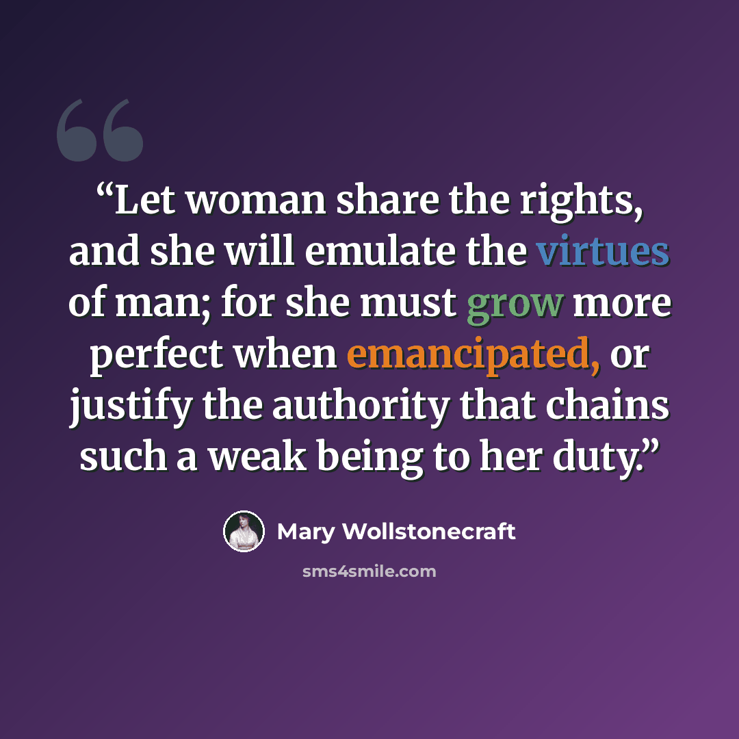 “Let woman share the rights, and she will emulate the virtues of man; for she must grow more perfect when emancipated, or justify the authority that chains such a weak being to her duty.” quote by Mary Wollstonecraft