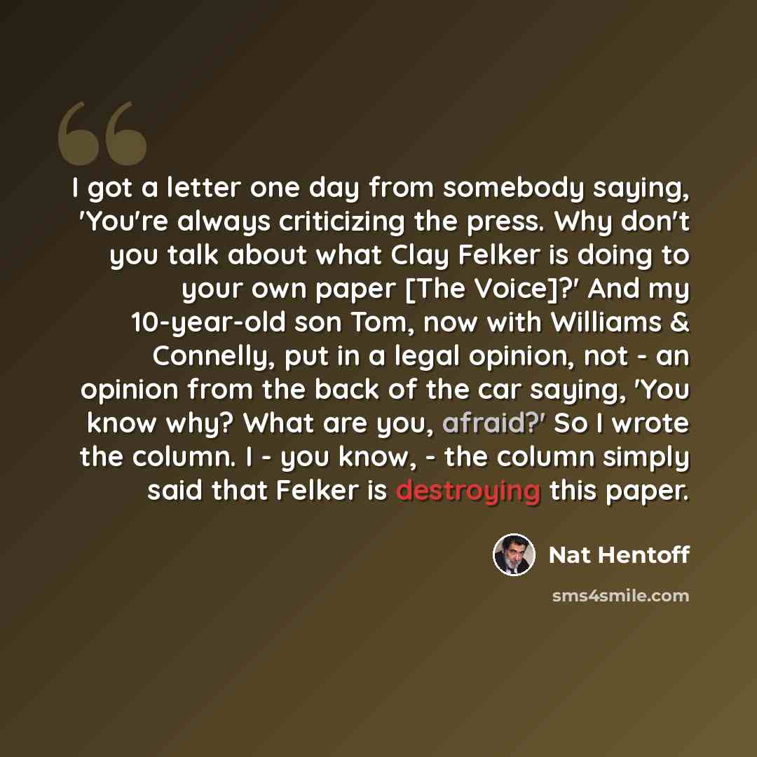 “I got a letter one day from somebody saying, 'You're always criticizing the press. Why don't you talk about what Clay Felker is doing to your own paper [The Voice]?' And my 10-year-old son Tom, now with Williams & Connelly, put in a legal opinion, not - an opinion from the back of the car saying…” quote by Nat Hentoff