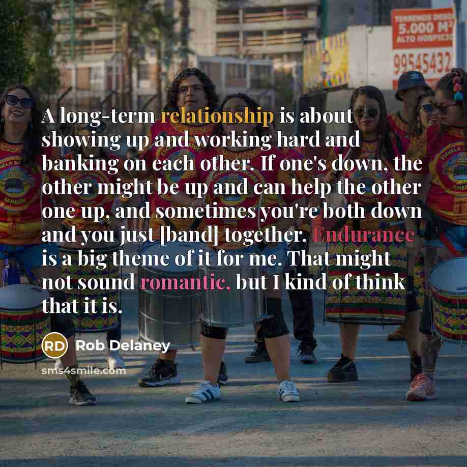 “A long-term relationship is about showing up and working hard and banking on each other. If one's down, the other might be up and can help the other one up, and sometimes you're both down and you just [band] together. Endurance is a big theme of it for me. That might not sound romantic, but I kind…” quote by Rob Delaney