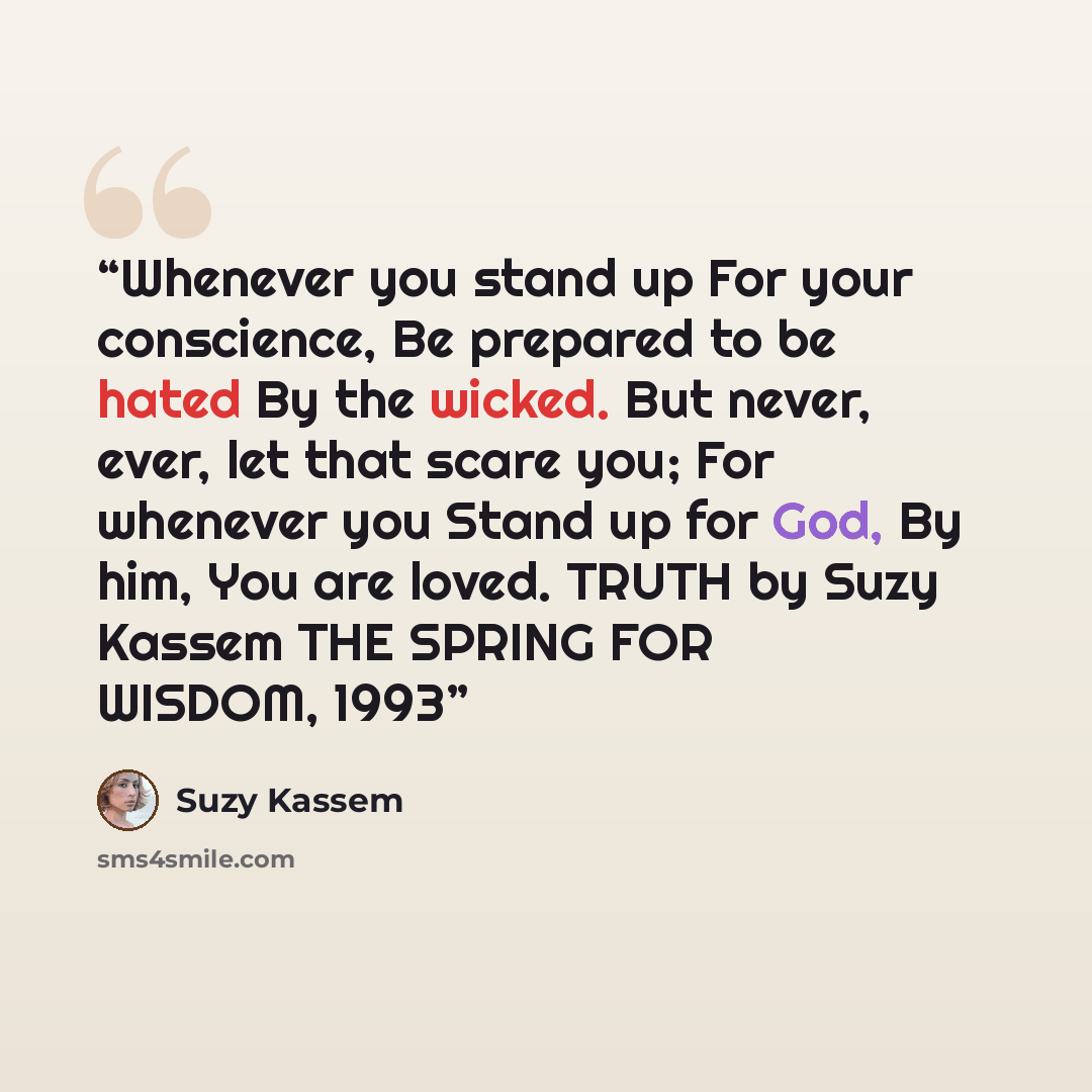“Whenever you stand up For your conscience, Be prepared to be hated By the wicked. But never, ever, let that scare you; For whenever you Stand up for God, By him, You are loved. TRUTH by Suzy Kassem THE SPRING FOR WISDOM, 1993” quote by Suzy Kassem